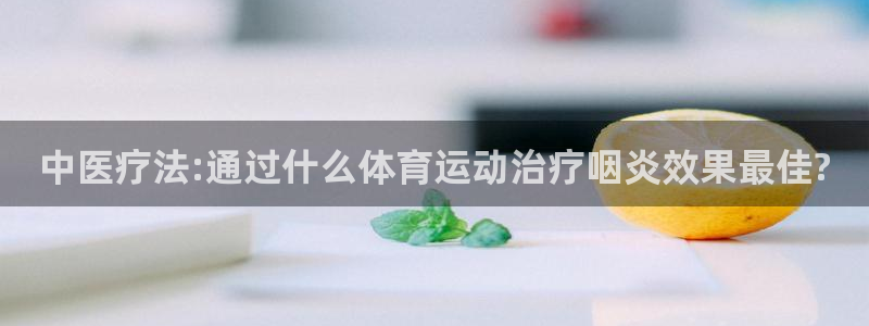 斗体育百科：中医疗法:通过什么体育运动治疗咽炎效果最佳?